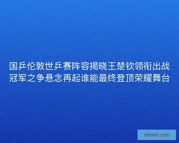 国乒伦敦世乒赛阵容揭晓王楚钦领衔出战冠军之争悬念再起谁能最终登顶荣耀舞台
