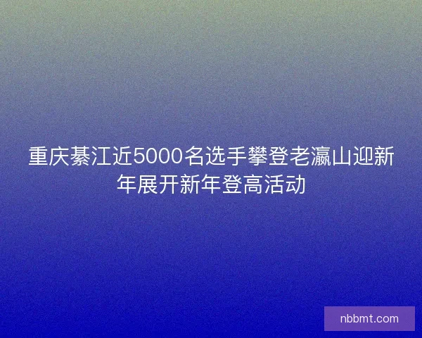 重庆綦江近5000名选手攀登老瀛山迎新年展开新年登高活动