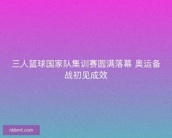 三人篮球国家队集训赛圆满落幕 奥运备战初见成效