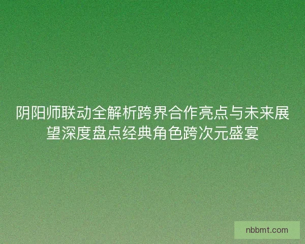 阴阳师联动全解析跨界合作亮点与未来展望深度盘点经典角色跨次元盛宴