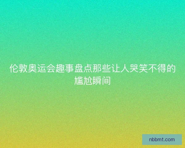 伦敦奥运会趣事盘点那些让人哭笑不得的尴尬瞬间