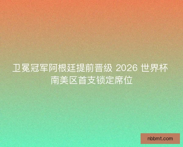卫冕冠军阿根廷提前晋级 2026 世界杯 南美区首支锁定席位