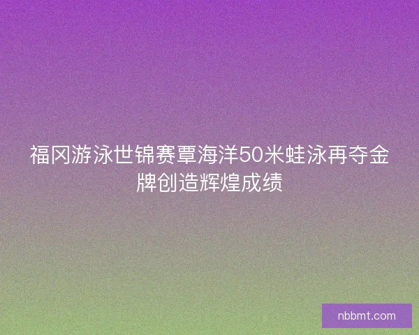 福冈游泳世锦赛覃海洋50米蛙泳再夺金牌创造辉煌成绩