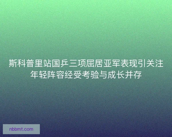 斯科普里站国乒三项屈居亚军表现引关注年轻阵容经受考验与成长并存