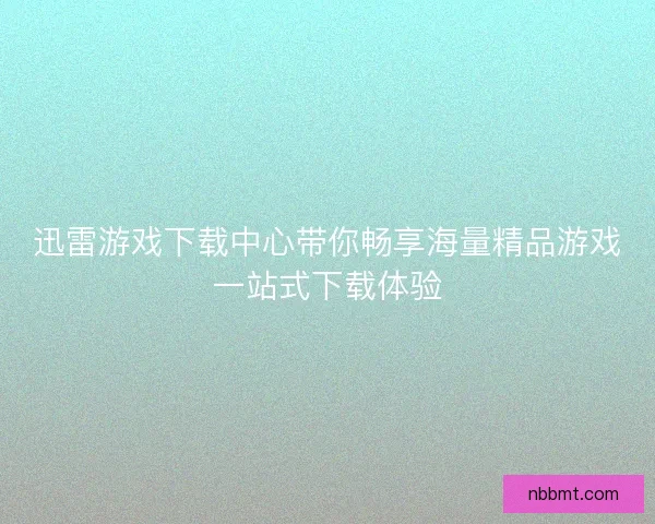 迅雷游戏下载中心带你畅享海量精品游戏一站式下载体验