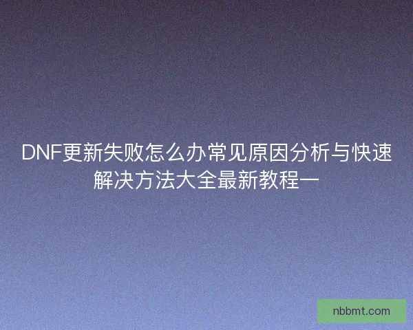 DNF更新失败怎么办常见原因分析与快速解决方法大全最新教程一