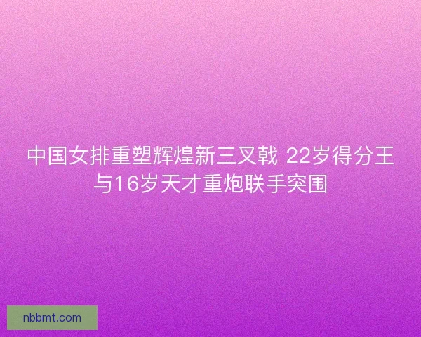 中国女排重塑辉煌新三叉戟 22岁得分王与16岁天才重炮联手突围