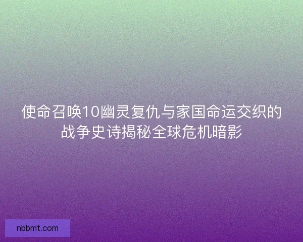 使命召唤10幽灵复仇与家国命运交织的战争史诗揭秘全球危机暗影