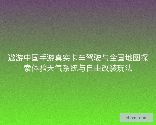 遨游中国手游真实卡车驾驶与全国地图探索体验天气系统与自由改装玩法