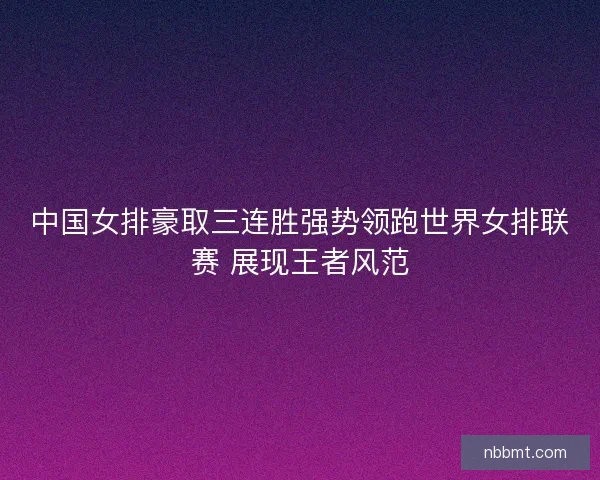 中国女排豪取三连胜强势领跑世界女排联赛 展现王者风范