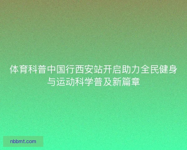体育科普中国行西安站开启助力全民健身与运动科学普及新篇章