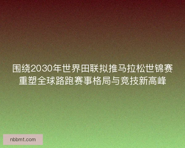 围绕2030年世界田联拟推马拉松世锦赛重塑全球路跑赛事格局与竞技新高峰