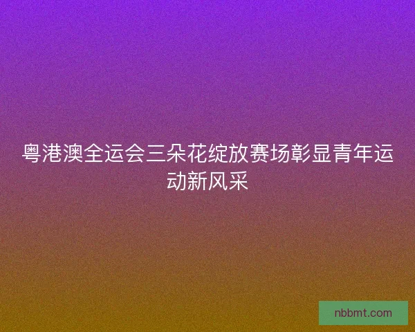 粤港澳全运会三朵花绽放赛场彰显青年运动新风采