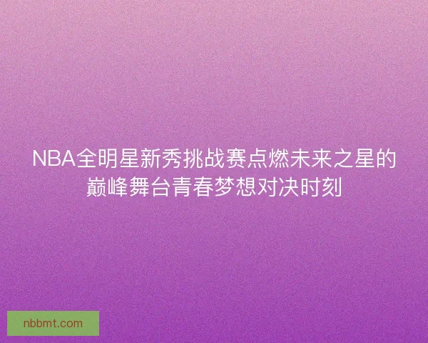 NBA全明星新秀挑战赛点燃未来之星的巅峰舞台青春梦想对决时刻