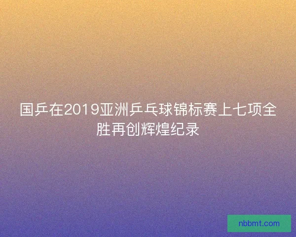 国乒在2019亚洲乒乓球锦标赛上七项全胜再创辉煌纪录