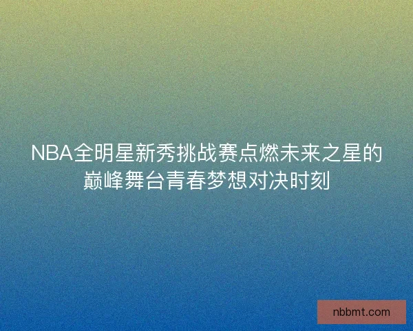 NBA全明星新秀挑战赛点燃未来之星的巅峰舞台青春梦想对决时刻