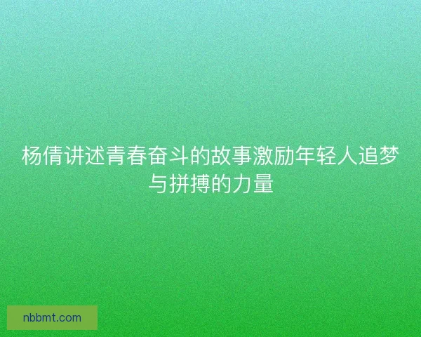 杨倩讲述青春奋斗的故事激励年轻人追梦与拼搏的力量