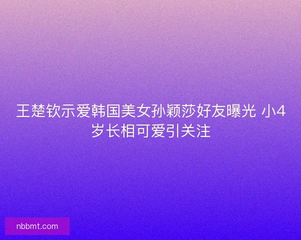王楚钦示爱韩国美女孙颖莎好友曝光 小4岁长相可爱引关注